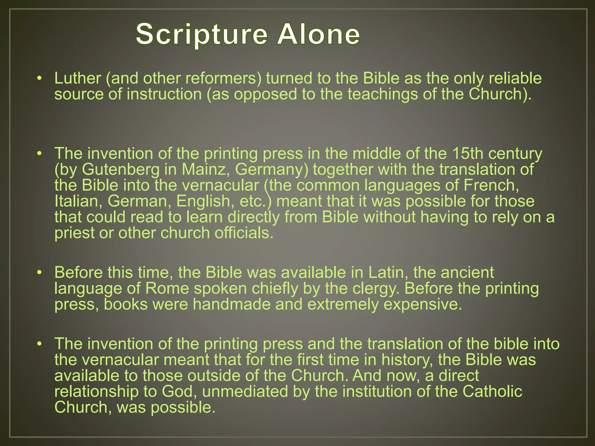 • Luther (and other reformers) turned to the Bible as the only reliable
source of instruction (as opposed to the teachings of the Church).
• The invention of the printing press in the middle of the 15th century
(by Gutenberg in Mainz, Germany) together with the translation of
the Bible into the vernacular (the common languages of French,
Italian, German, English, etc.) meant that it was possible for those
that could read to learn directly from Bible without having to rely on a
priest or other church officials.
• Before this time, the Bible was available in Latin, the ancient
language of Rome spoken chiefly by the clergy. Before the printing
press, books were handmade and extremely expensive.
• The invention of the printing press and the translation of the bible into
the vernacular meant that for the first time in history, the Bible was
available to those outside of the Church. And now, a direct
relationship to God, unmediated by the institution of the Catholic
Church, was possible.
 