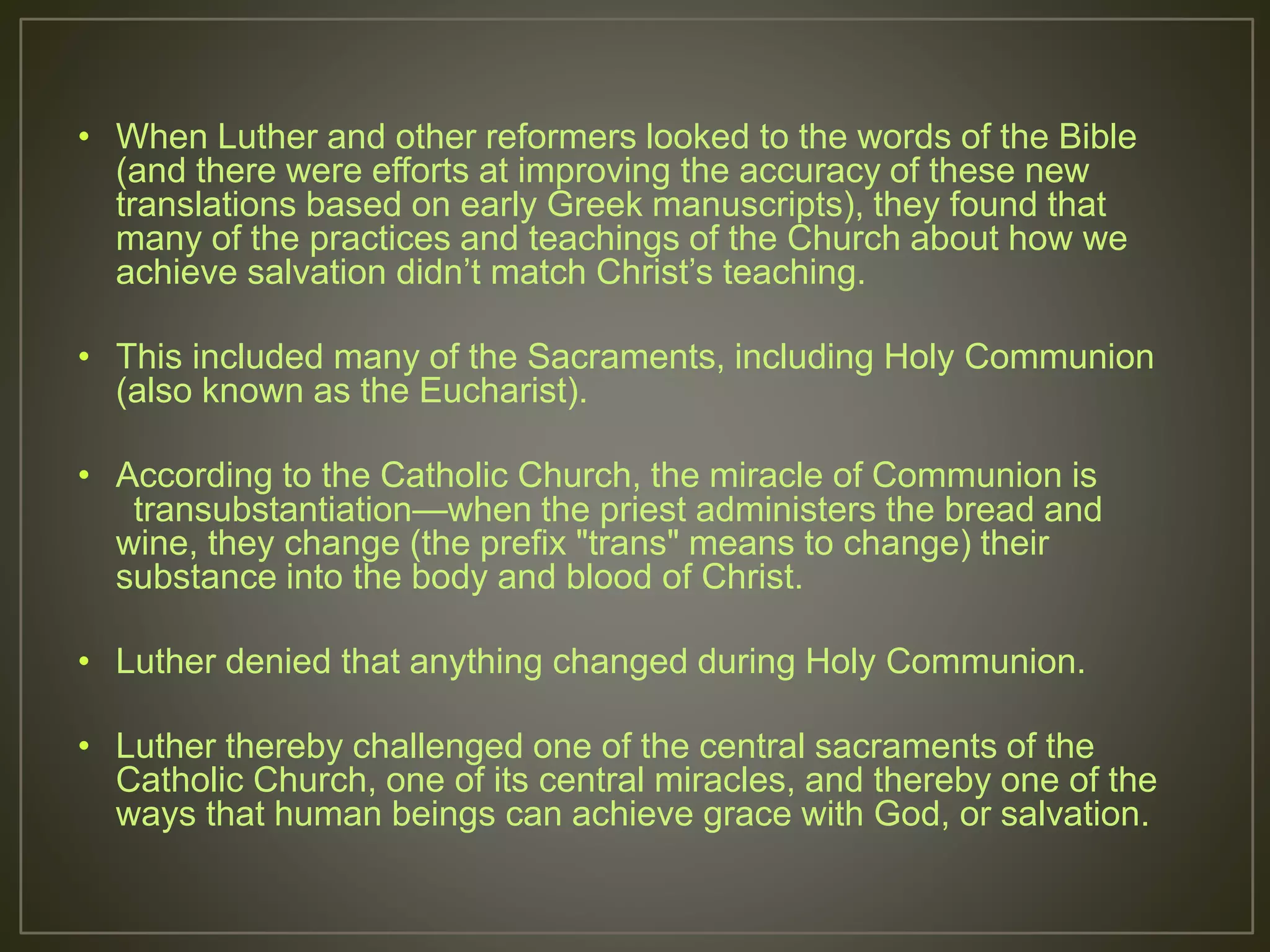 • When Luther and other reformers looked to the words of the Bible
(and there were efforts at improving the accuracy of these new
translations based on early Greek manuscripts), they found that
many of the practices and teachings of the Church about how we
achieve salvation didn’t match Christ’s teaching.
• This included many of the Sacraments, including Holy Communion
(also known as the Eucharist).
• According to the Catholic Church, the miracle of Communion is
transubstantiation—when the priest administers the bread and
wine, they change (the prefix "trans" means to change) their
substance into the body and blood of Christ.
• Luther denied that anything changed during Holy Communion.
• Luther thereby challenged one of the central sacraments of the
Catholic Church, one of its central miracles, and thereby one of the
ways that human beings can achieve grace with God, or salvation.
 