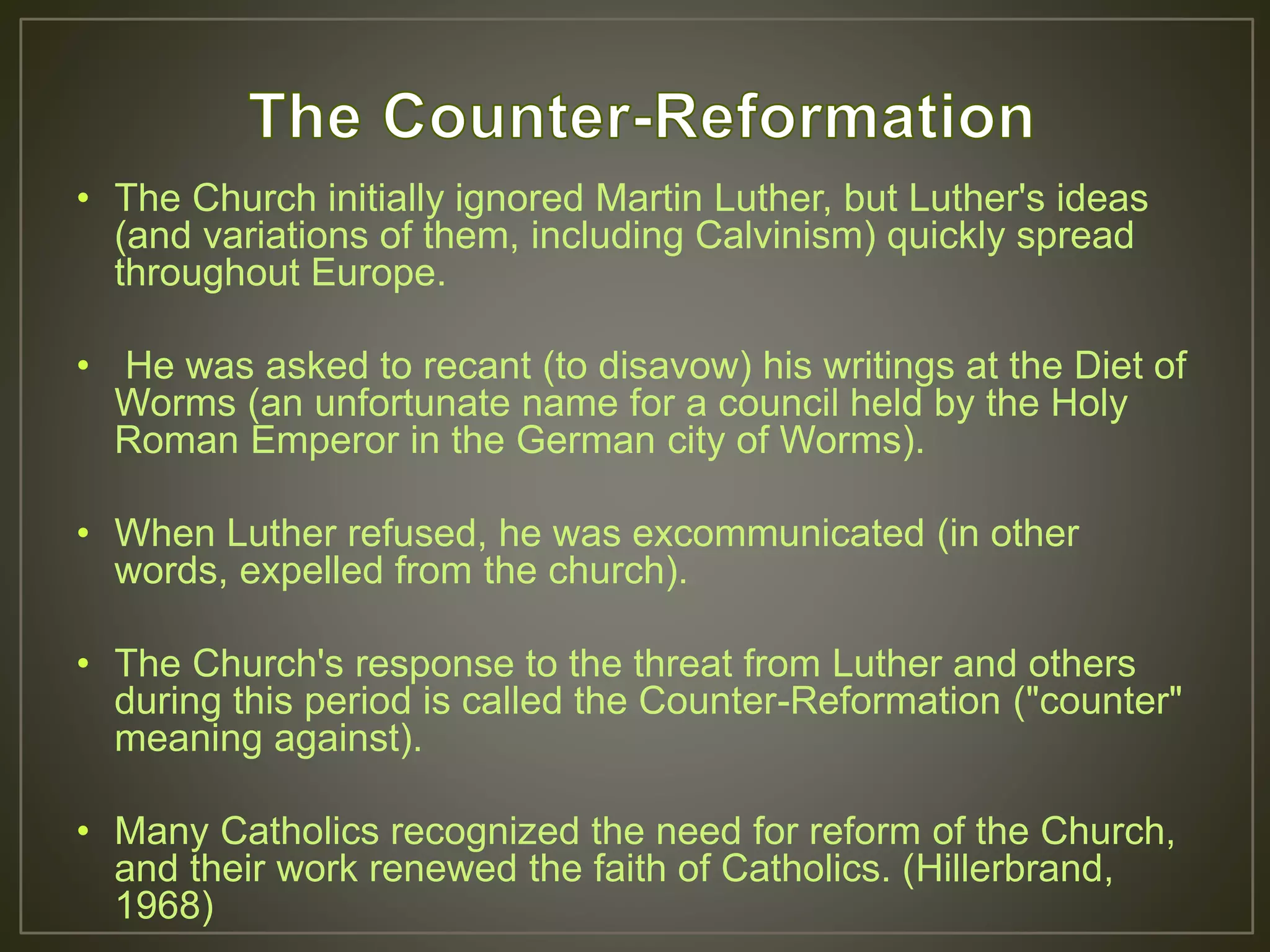 • The Church initially ignored Martin Luther, but Luther's ideas
(and variations of them, including Calvinism) quickly spread
throughout Europe.
• He was asked to recant (to disavow) his writings at the Diet of
Worms (an unfortunate name for a council held by the Holy
Roman Emperor in the German city of Worms).
• When Luther refused, he was excommunicated (in other
words, expelled from the church).
• The Church's response to the threat from Luther and others
during this period is called the Counter-Reformation ("counter"
meaning against).
• Many Catholics recognized the need for reform of the Church,
and their work renewed the faith of Catholics. (Hillerbrand,
1968)
 