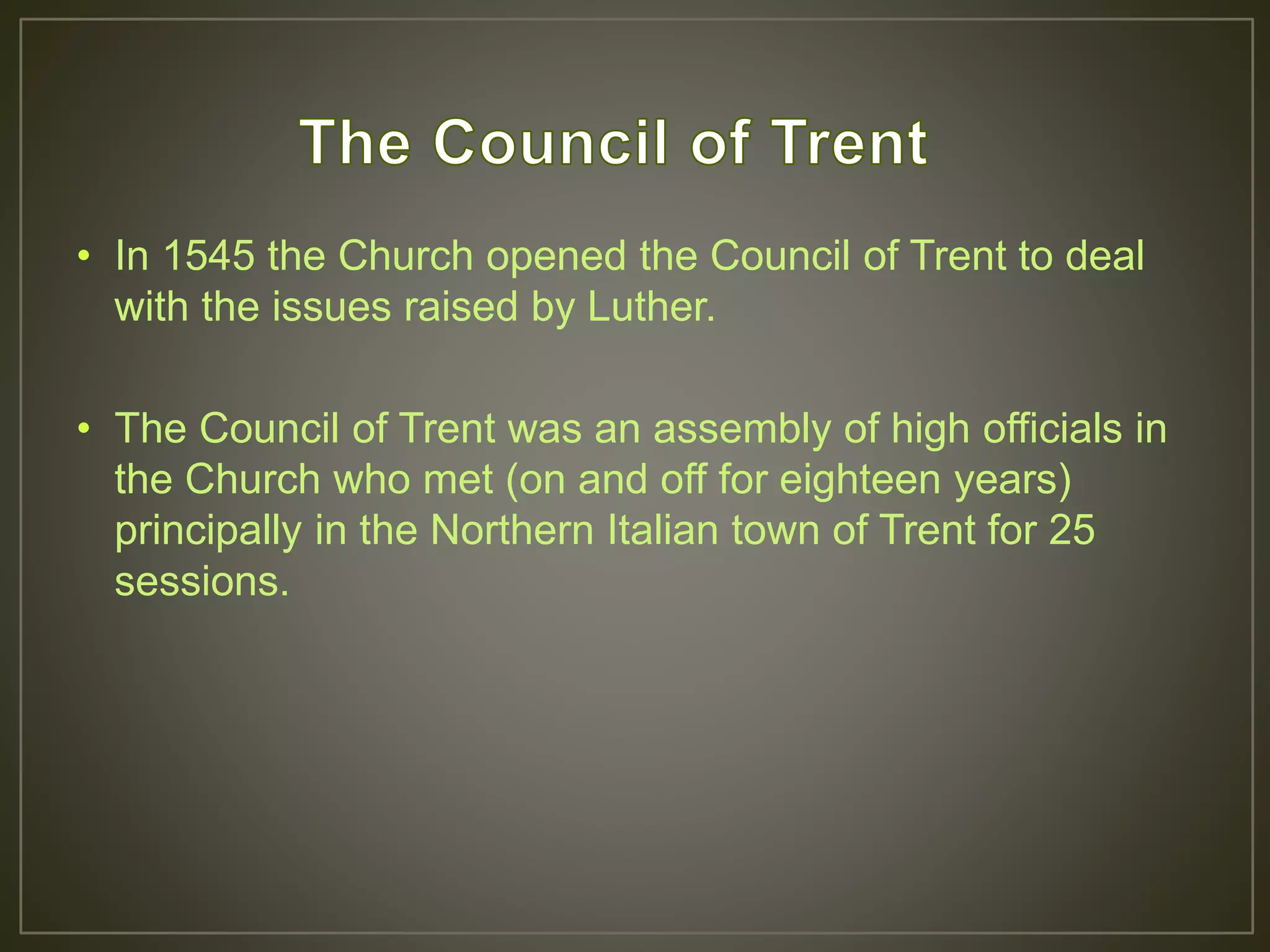 • In 1545 the Church opened the Council of Trent to deal
with the issues raised by Luther.
• The Council of Trent was an assembly of high officials in
the Church who met (on and off for eighteen years)
principally in the Northern Italian town of Trent for 25
sessions.
 