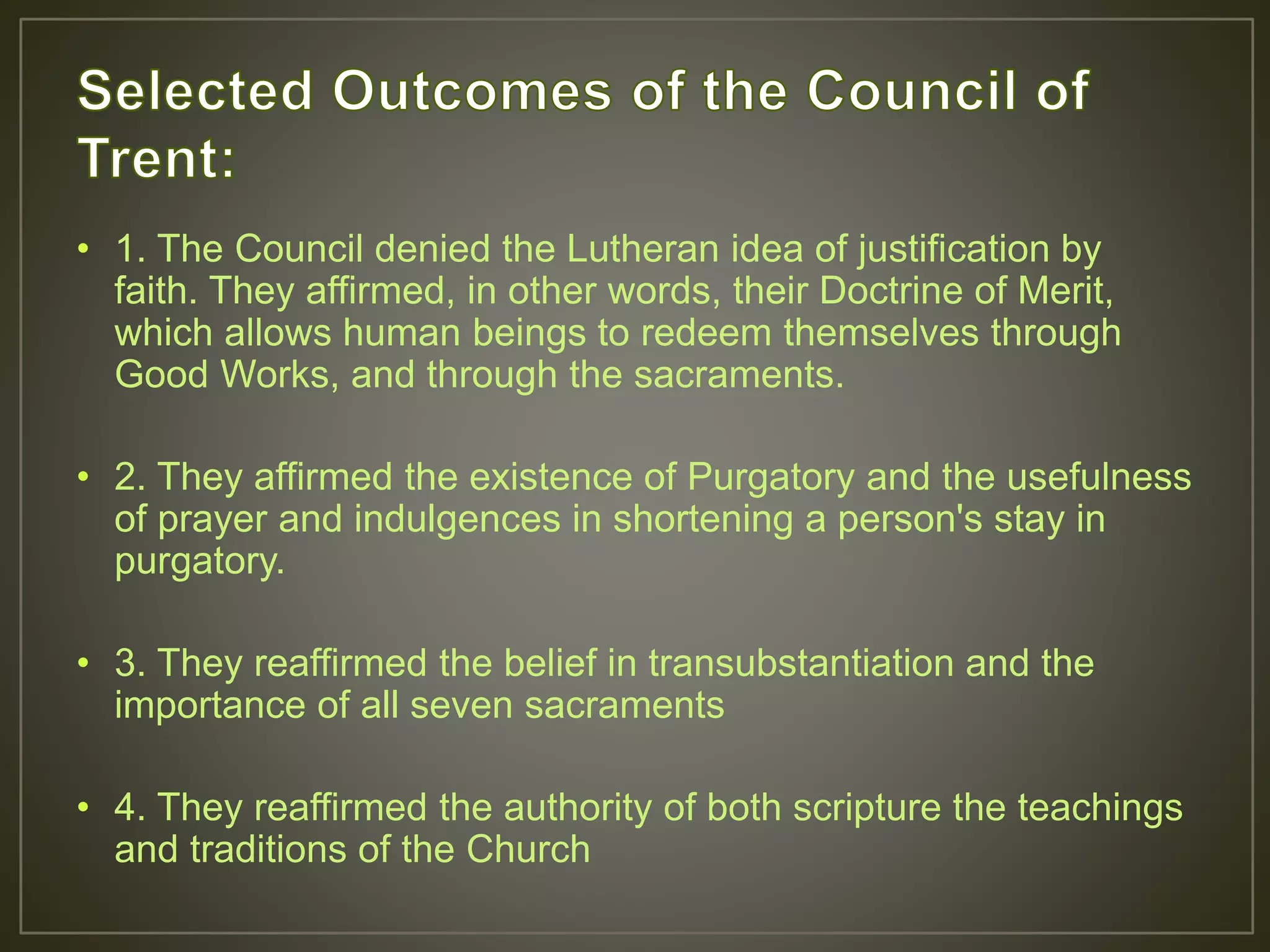 • 1. The Council denied the Lutheran idea of justification by
faith. They affirmed, in other words, their Doctrine of Merit,
which allows human beings to redeem themselves through
Good Works, and through the sacraments.
• 2. They affirmed the existence of Purgatory and the usefulness
of prayer and indulgences in shortening a person's stay in
purgatory.
• 3. They reaffirmed the belief in transubstantiation and the
importance of all seven sacraments
• 4. They reaffirmed the authority of both scripture the teachings
and traditions of the Church
 