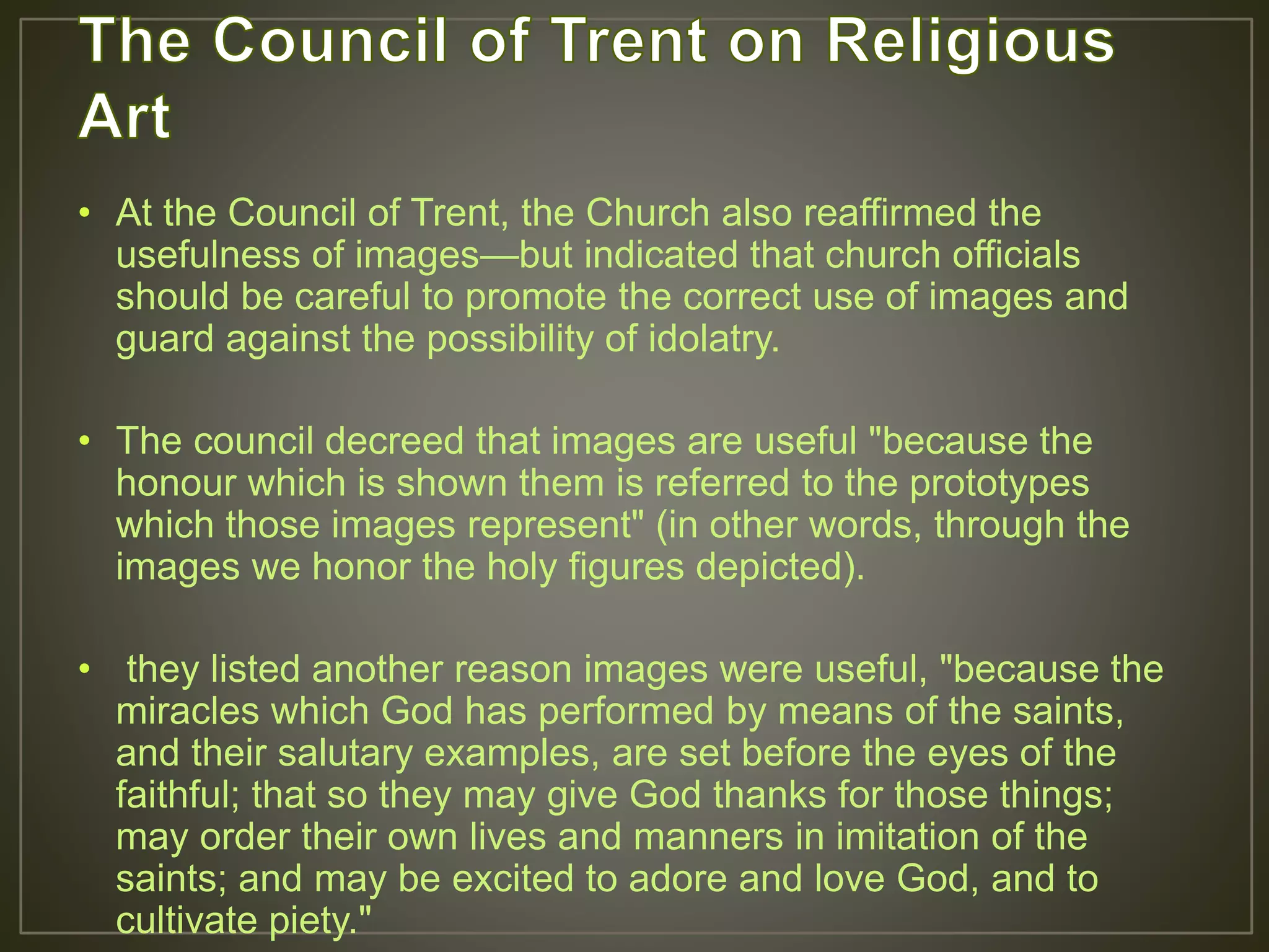 • At the Council of Trent, the Church also reaffirmed the
usefulness of images—but indicated that church officials
should be careful to promote the correct use of images and
guard against the possibility of idolatry.
• The council decreed that images are useful "because the
honour which is shown them is referred to the prototypes
which those images represent" (in other words, through the
images we honor the holy figures depicted).
• they listed another reason images were useful, "because the
miracles which God has performed by means of the saints,
and their salutary examples, are set before the eyes of the
faithful; that so they may give God thanks for those things;
may order their own lives and manners in imitation of the
saints; and may be excited to adore and love God, and to
cultivate piety."
 