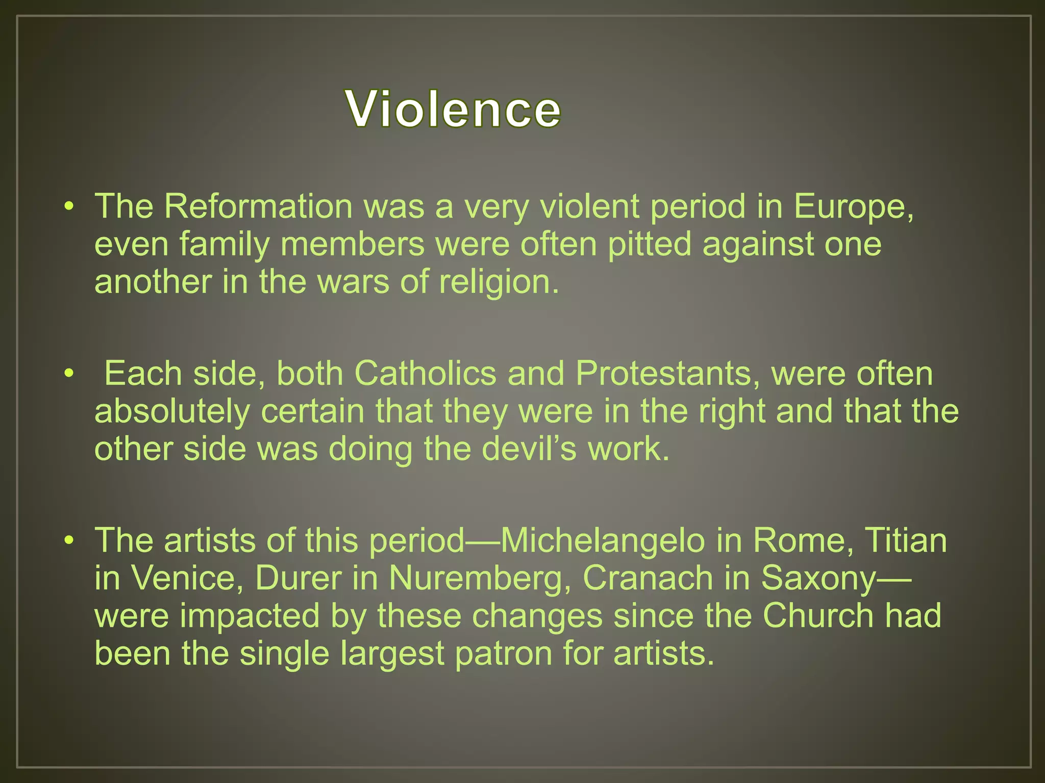 • The Reformation was a very violent period in Europe,
even family members were often pitted against one
another in the wars of religion.
• Each side, both Catholics and Protestants, were often
absolutely certain that they were in the right and that the
other side was doing the devil’s work.
• The artists of this period—Michelangelo in Rome, Titian
in Venice, Durer in Nuremberg, Cranach in Saxony—
were impacted by these changes since the Church had
been the single largest patron for artists.
 