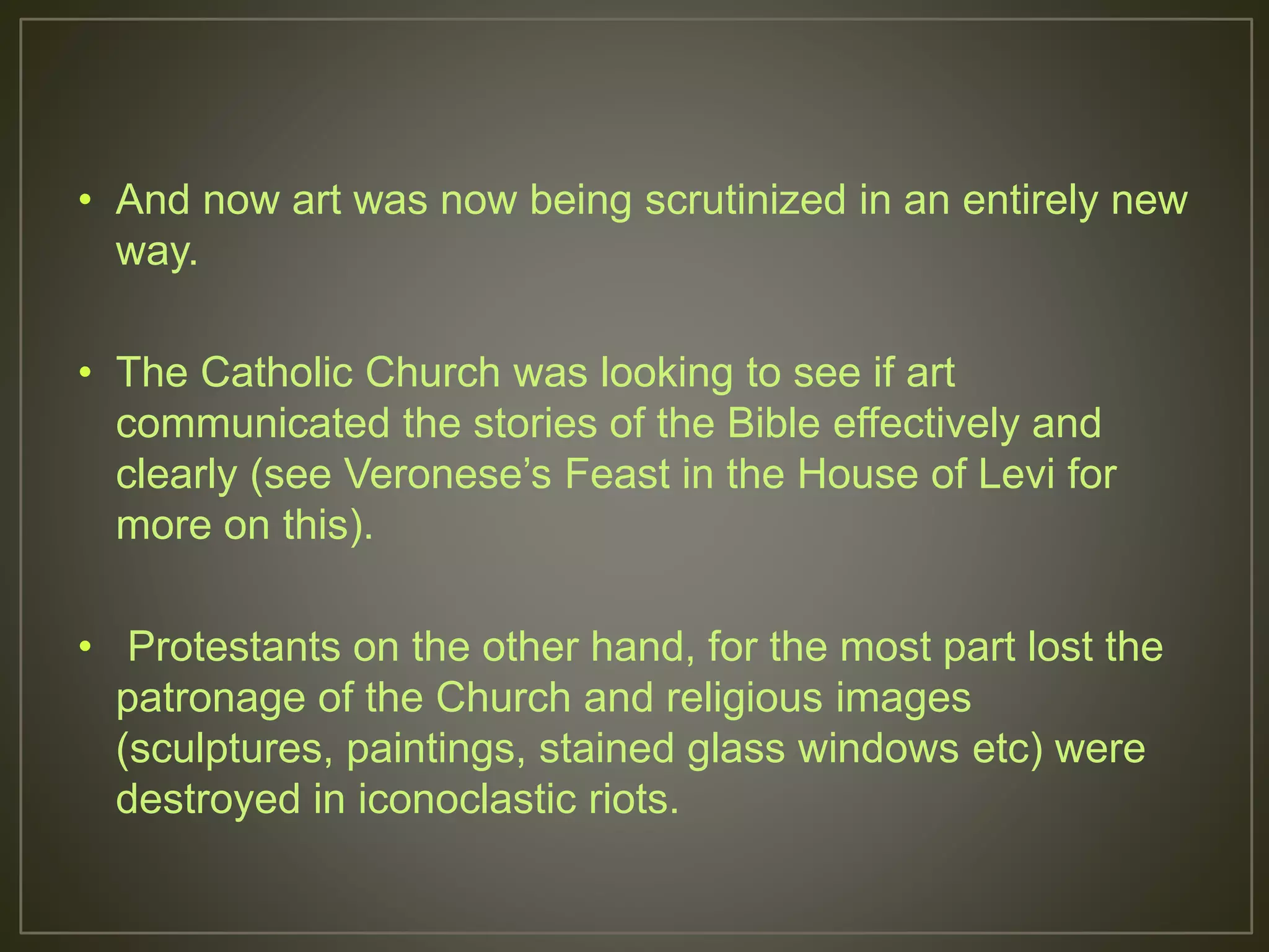 • And now art was now being scrutinized in an entirely new
way.
• The Catholic Church was looking to see if art
communicated the stories of the Bible effectively and
clearly (see Veronese’s Feast in the House of Levi for
more on this).
• Protestants on the other hand, for the most part lost the
patronage of the Church and religious images
(sculptures, paintings, stained glass windows etc) were
destroyed in iconoclastic riots.
 