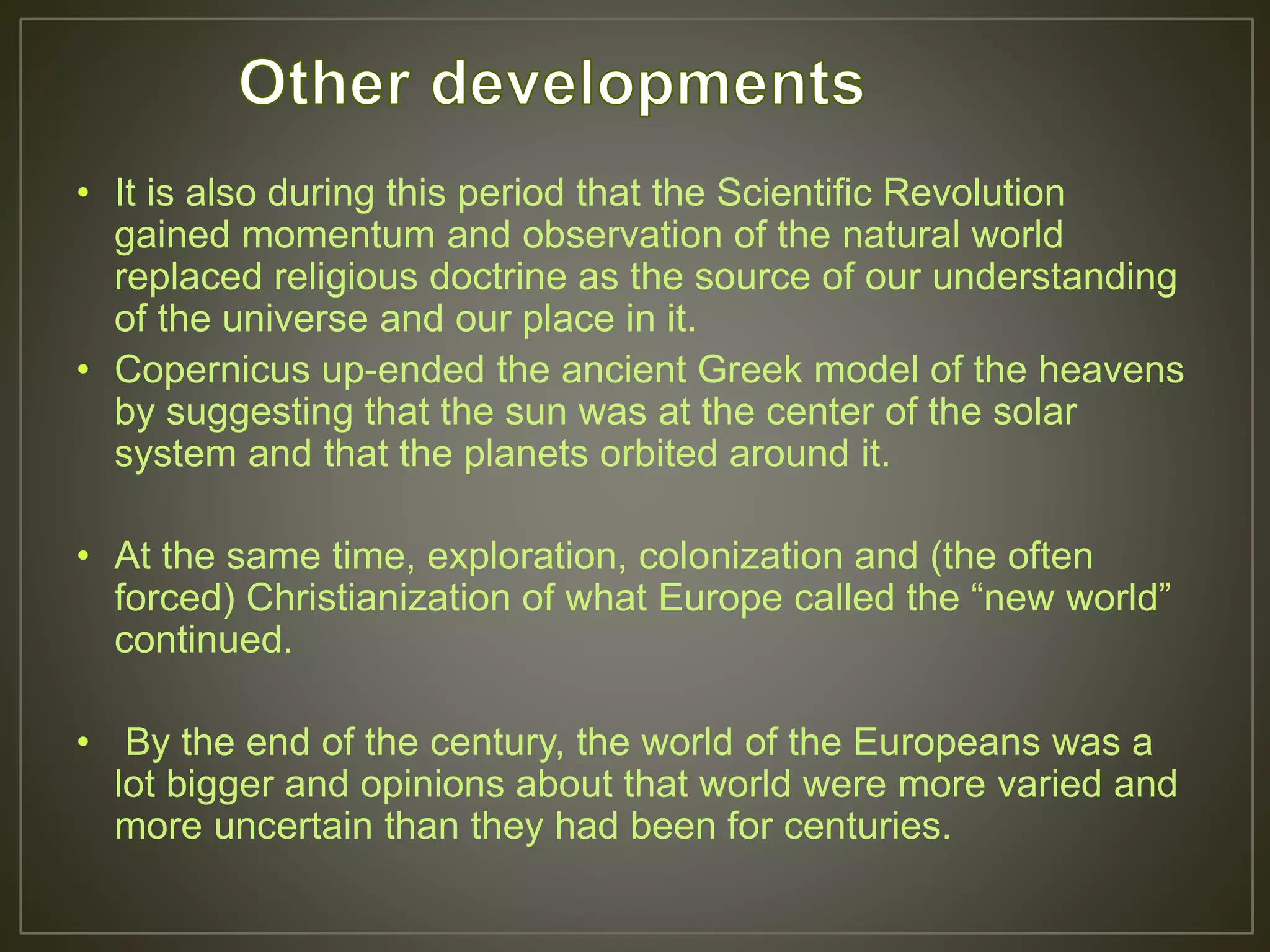 • It is also during this period that the Scientific Revolution
gained momentum and observation of the natural world
replaced religious doctrine as the source of our understanding
of the universe and our place in it.
• Copernicus up-ended the ancient Greek model of the heavens
by suggesting that the sun was at the center of the solar
system and that the planets orbited around it.
• At the same time, exploration, colonization and (the often
forced) Christianization of what Europe called the “new world”
continued.
• By the end of the century, the world of the Europeans was a
lot bigger and opinions about that world were more varied and
more uncertain than they had been for centuries.
 