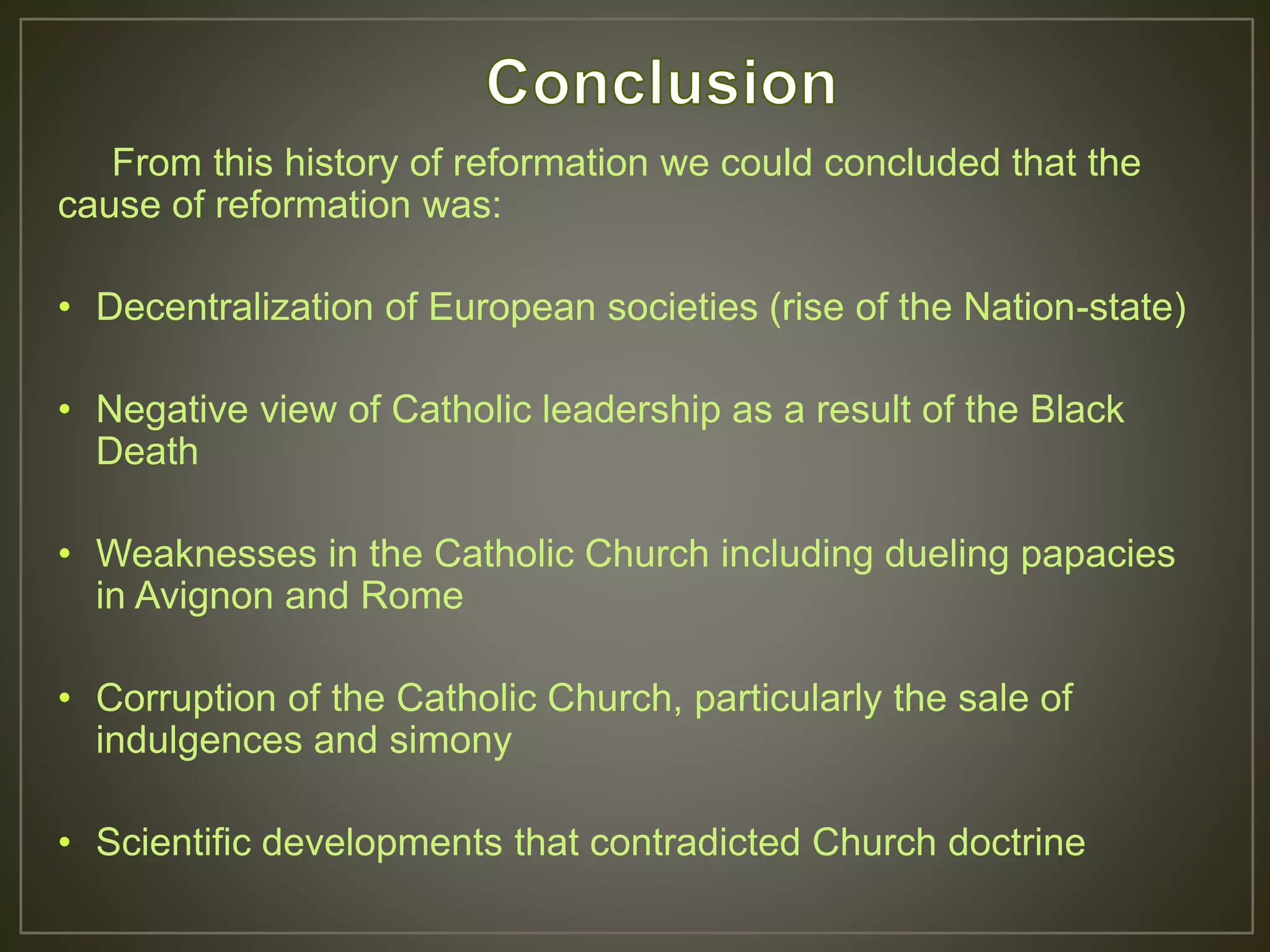 From this history of reformation we could concluded that the
cause of reformation was:
• Decentralization of European societies (rise of the Nation-state)
• Negative view of Catholic leadership as a result of the Black
Death
• Weaknesses in the Catholic Church including dueling papacies
in Avignon and Rome
• Corruption of the Catholic Church, particularly the sale of
indulgences and simony
• Scientific developments that contradicted Church doctrine
 
