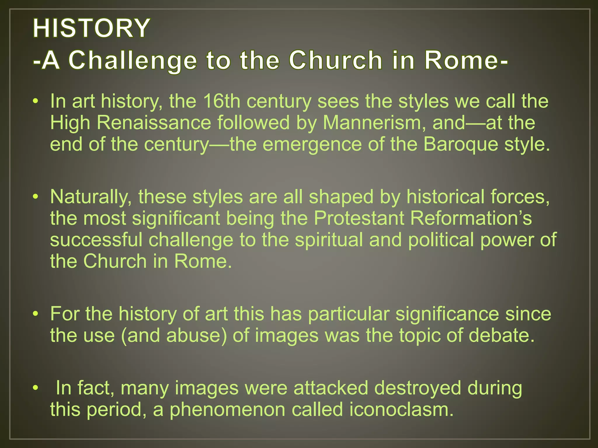• In art history, the 16th century sees the styles we call the
High Renaissance followed by Mannerism, and—at the
end of the century—the emergence of the Baroque style.
• Naturally, these styles are all shaped by historical forces,
the most significant being the Protestant Reformation’s
successful challenge to the spiritual and political power of
the Church in Rome.
• For the history of art this has particular significance since
the use (and abuse) of images was the topic of debate.
• In fact, many images were attacked destroyed during
this period, a phenomenon called iconoclasm.
 