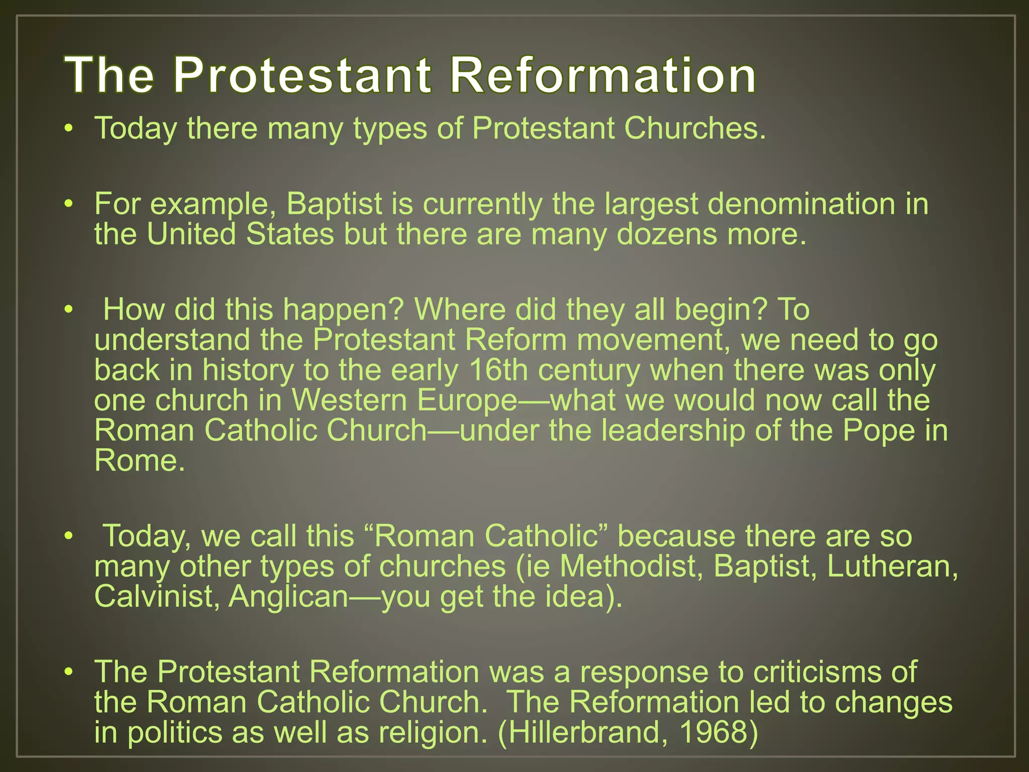 • Today there many types of Protestant Churches.
• For example, Baptist is currently the largest denomination in
the United States but there are many dozens more.
• How did this happen? Where did they all begin? To
understand the Protestant Reform movement, we need to go
back in history to the early 16th century when there was only
one church in Western Europe—what we would now call the
Roman Catholic Church—under the leadership of the Pope in
Rome.
• Today, we call this “Roman Catholic” because there are so
many other types of churches (ie Methodist, Baptist, Lutheran,
Calvinist, Anglican—you get the idea).
• The Protestant Reformation was a response to criticisms of
the Roman Catholic Church. The Reformation led to changes
in politics as well as religion. (Hillerbrand, 1968)
 