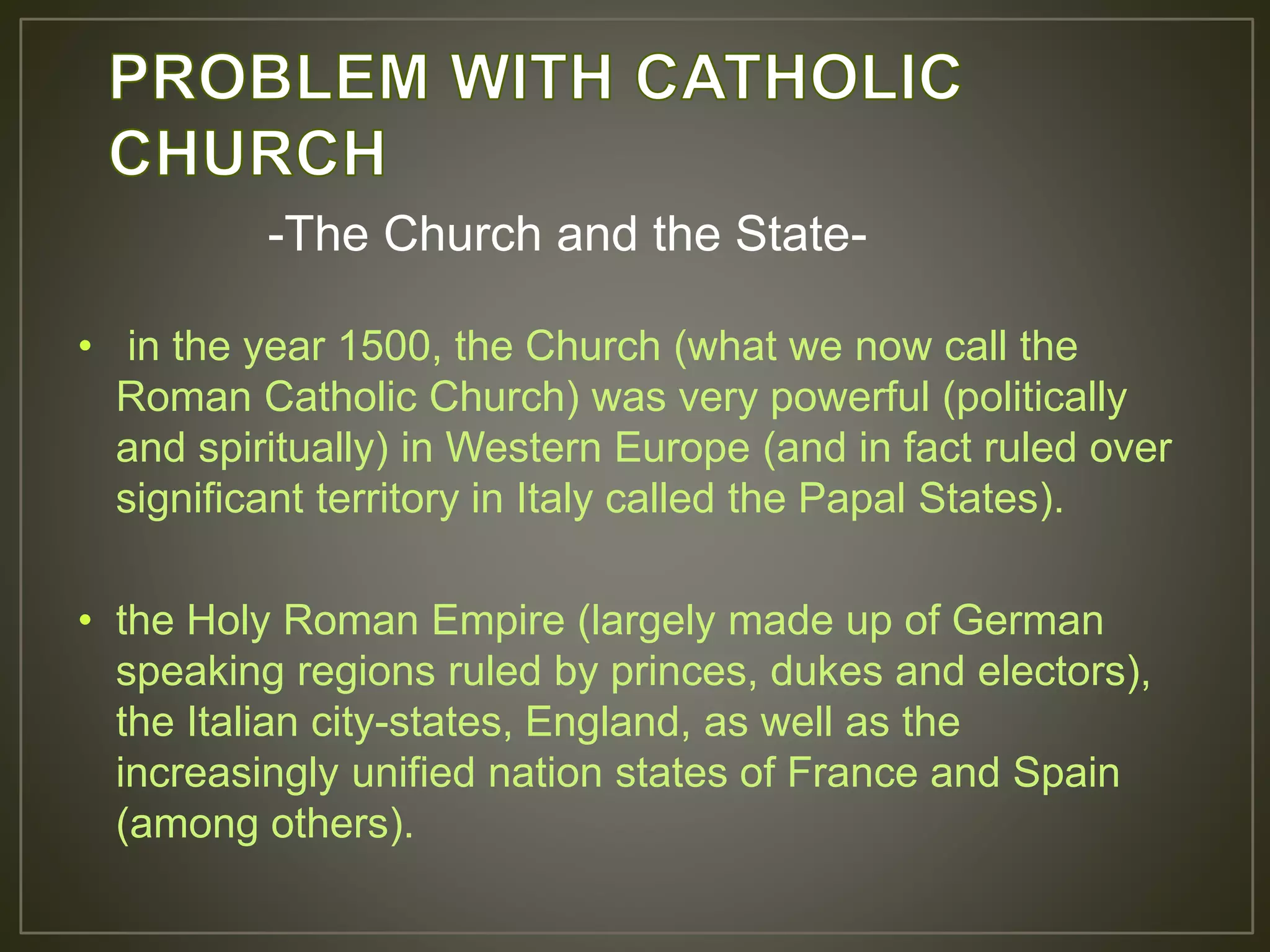• in the year 1500, the Church (what we now call the
Roman Catholic Church) was very powerful (politically
and spiritually) in Western Europe (and in fact ruled over
significant territory in Italy called the Papal States).
• the Holy Roman Empire (largely made up of German
speaking regions ruled by princes, dukes and electors),
the Italian city-states, England, as well as the
increasingly unified nation states of France and Spain
(among others).
-The Church and the State-
 