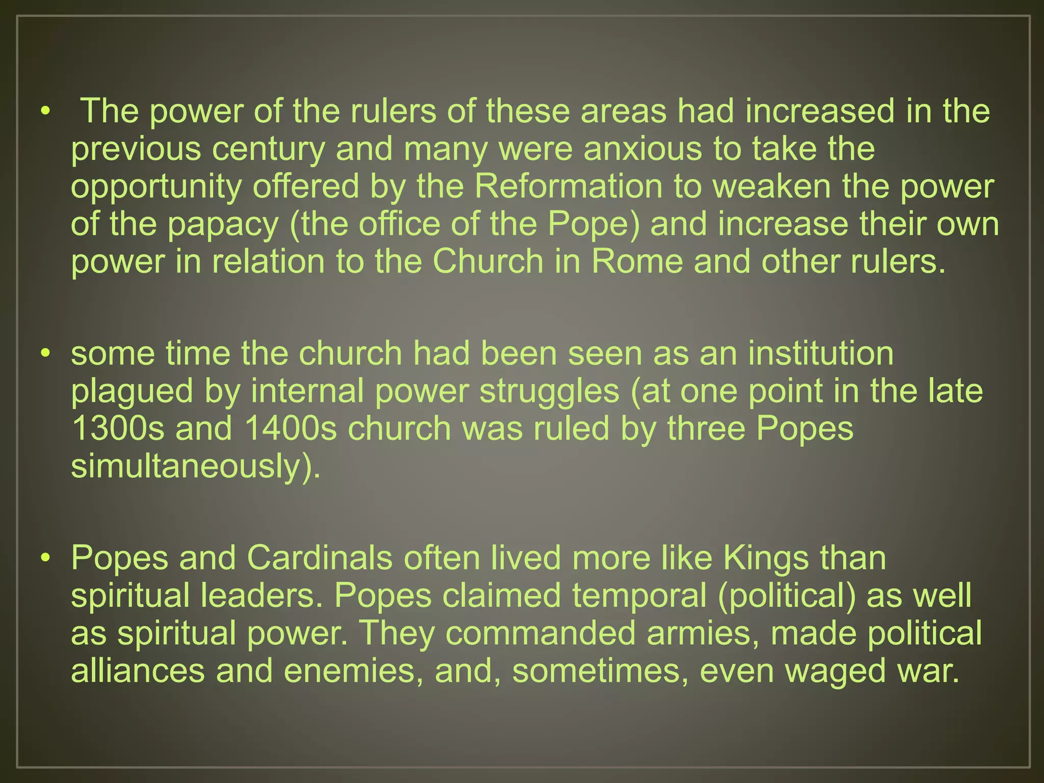 • The power of the rulers of these areas had increased in the
previous century and many were anxious to take the
opportunity offered by the Reformation to weaken the power
of the papacy (the office of the Pope) and increase their own
power in relation to the Church in Rome and other rulers.
• some time the church had been seen as an institution
plagued by internal power struggles (at one point in the late
1300s and 1400s church was ruled by three Popes
simultaneously).
• Popes and Cardinals often lived more like Kings than
spiritual leaders. Popes claimed temporal (political) as well
as spiritual power. They commanded armies, made political
alliances and enemies, and, sometimes, even waged war.
 