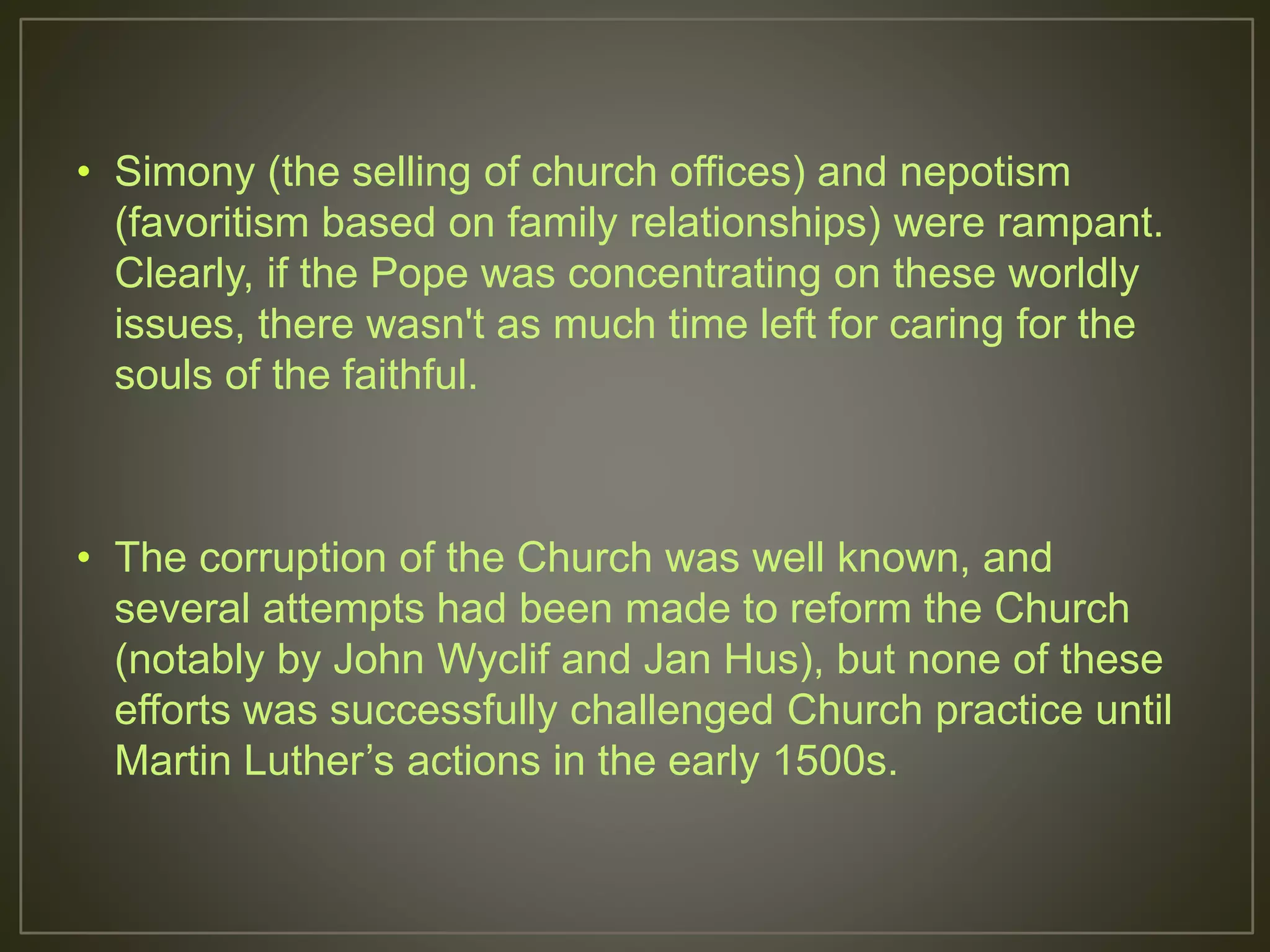 • Simony (the selling of church offices) and nepotism
(favoritism based on family relationships) were rampant.
Clearly, if the Pope was concentrating on these worldly
issues, there wasn't as much time left for caring for the
souls of the faithful.
• The corruption of the Church was well known, and
several attempts had been made to reform the Church
(notably by John Wyclif and Jan Hus), but none of these
efforts was successfully challenged Church practice until
Martin Luther’s actions in the early 1500s.
 