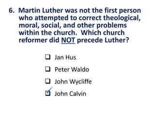 6. Martin Luther was not the first person
who attempted to correct theological,
moral, social, and other problems
within the church. Which church
reformer did NOT precede Luther?
 Jan Hus
 Peter Waldo
 John Wycliffe
 John Calvin
 