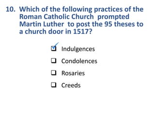 10. Which of the following practices of the
Roman Catholic Church prompted
Martin Luther to post the 95 theses to
a church door in 1517?
 Indulgences
 Condolences
 Rosaries
 Creeds
 
