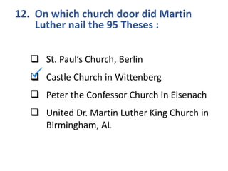 12. On which church door did Martin
Luther nail the 95 Theses :
 St. Paul’s Church, Berlin
 Castle Church in Wittenberg
 Peter the Confessor Church in Eisenach
 United Dr. Martin Luther King Church in
Birmingham, AL
 