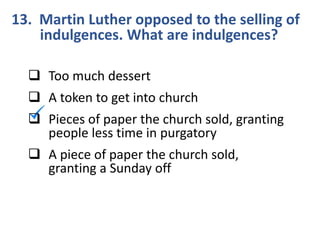 13. Martin Luther opposed to the selling of
indulgences. What are indulgences?
 Too much dessert
 A token to get into church
 Pieces of paper the church sold, granting
people less time in purgatory
 A piece of paper the church sold,
granting a Sunday off
 
