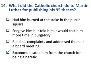 14. What did the Catholic church do to Martin
Luther for publishing his 95 theses?
 Had him burned at the stake in the public
square
 Forgave him but told him it would cost him
more time in purgatory
 Read his complaints and addressed them at
a board meeting
 Excommunicated him from the church for
being a heretic
 