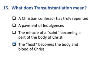 15. What does Transubstantiation mean?
 A Christian confessor has truly repented
 A payment of Indulgences
 The miracle of a “saint” becoming a
part of the body of Christ
 The “host” becomes the body and
blood of Christ
 