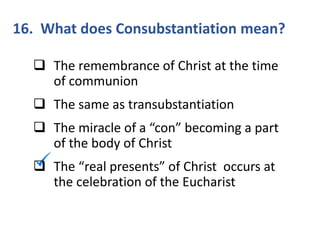16. What does Consubstantiation mean?
 The remembrance of Christ at the time
of communion
 The same as transubstantiation
 The miracle of a “con” becoming a part
of the body of Christ
 The “real presents” of Christ occurs at
the celebration of the Eucharist
 