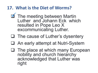 17. What is the Diet of Worms?
 The meeting between Martin
Luther and Johann Eck which
resulted in Pope Leo X
excommunicating Luther.
 The cause of Luther’s dysentery
 An early attempt at Nutri-System
 The place at which many European
nobility and church hierarchy
acknowledged that Luther was
right
 