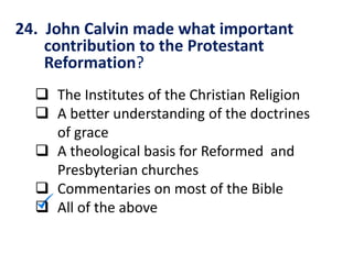 24. John Calvin made what important
contribution to the Protestant
Reformation?
 The Institutes of the Christian Religion
 A better understanding of the doctrines
of grace
 A theological basis for Reformed and
Presbyterian churches
 Commentaries on most of the Bible
 All of the above
 