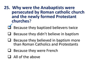 25. Why were the Anabaptists were
persecuted by Roman catholic church
and the newly formed Protestant
churches?
 Because they baptized believers twice
 Because they didn’t believe in baptism
 Because they believed in baptism more
than Roman Catholics and Protestants
 Because they were French
 All of the above
 