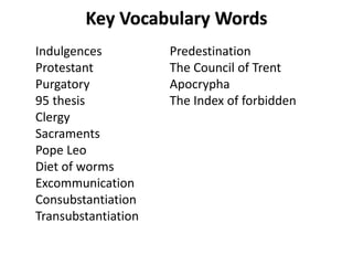 Key Vocabulary Words
Indulgences
Protestant
Purgatory
95 thesis
Clergy
Sacraments
Pope Leo
Diet of worms
Excommunication
Consubstantiation
Transubstantiation
Predestination
The Council of Trent
Apocrypha
The Index of forbidden
 