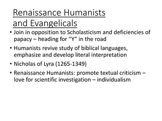 Renaissance Humanists
and Evangelicals
• Join in opposition to Scholasticism and deficiencies of
papacy – heading for “Y” in the road
• Humanists revive study of biblical languages,
emphasize and develop literal interpretation
• Nicholas of Lyra (1265-1349)
• Renaissance Humanists: promote textual criticism –
love for scientific investigation – individualism
 