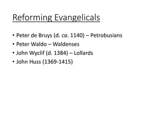 Reforming Evangelicals
• Peter de Bruys (d. ca. 1140) – Petrobusians
• Peter Waldo – Waldenses
• John Wyclif (d. 1384) – Lollards
• John Huss (1369-1415)
 