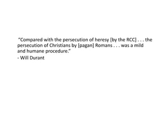 “Compared with the persecution of heresy [by the RCC] . . . the
persecution of Christians by [pagan] Romans . . . was a mild
and humane procedure.”
- Will Durant
 
