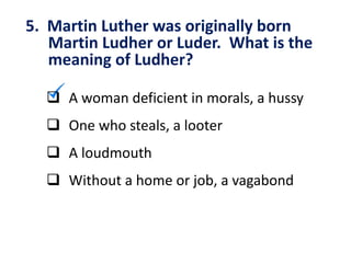 5. Martin Luther was originally born
Martin Ludher or Luder. What is the
meaning of Ludher?
 A woman deficient in morals, a hussy
 One who steals, a looter
 A loudmouth
 Without a home or job, a vagabond
 