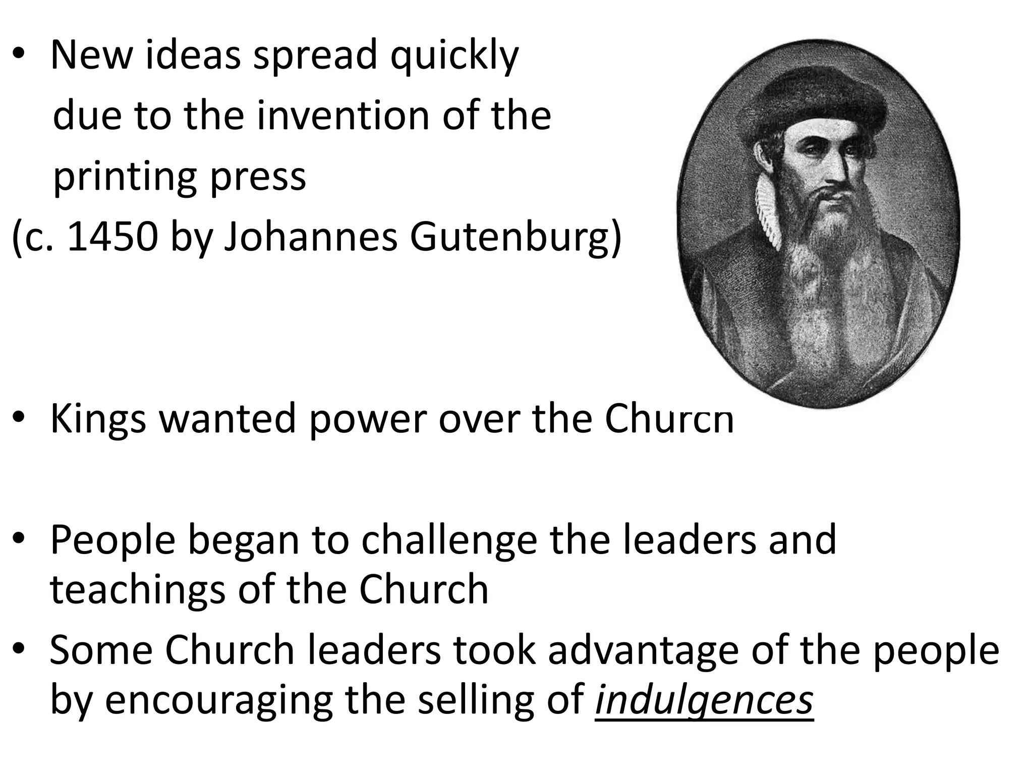 • New ideas spread quickly
due to the invention of the
printing press
(c. 1450 by Johannes Gutenburg)
• Kings wanted power over the Church
• People began to challenge the leaders and
teachings of the Church
• Some Church leaders took advantage of the people
by encouraging the selling of indulgences
 