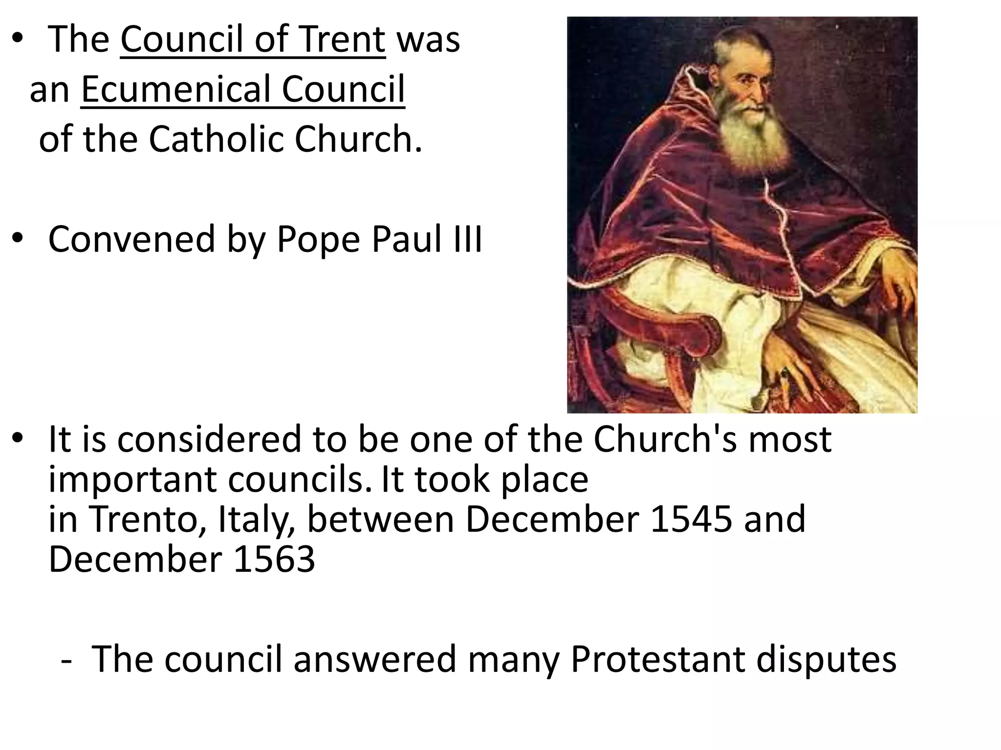 • The Council of Trent was
an Ecumenical Council
of the Catholic Church.
• Convened by Pope Paul III
• It is considered to be one of the Church's most
important councils. It took place
in Trento, Italy, between December 1545 and
December 1563
- The council answered many Protestant disputes
 