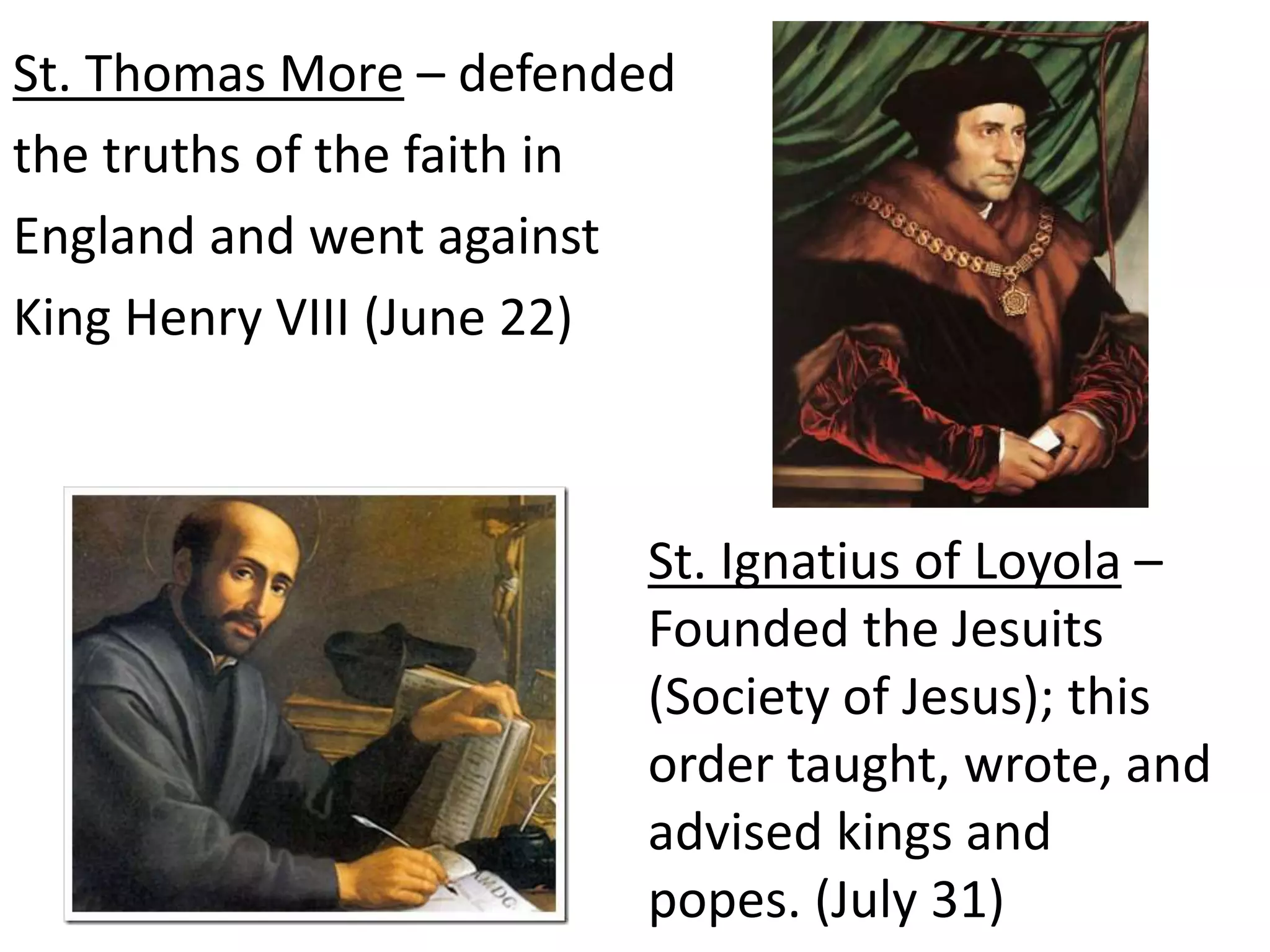 St. Thomas More – defended
the truths of the faith in
England and went against
King Henry VIII (June 22)
St. Ignatius of Loyola –
Founded the Jesuits
(Society of Jesus); this
order taught, wrote, and
advised kings and
popes. (July 31)
 