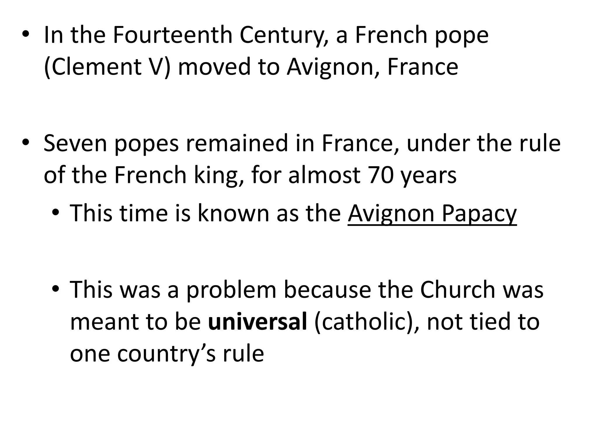 • In the Fourteenth Century, a French pope
(Clement V) moved to Avignon, France
• Seven popes remained in France, under the rule
of the French king, for almost 70 years
• This time is known as the Avignon Papacy
• This was a problem because the Church was
meant to be universal (catholic), not tied to
one country’s rule
 