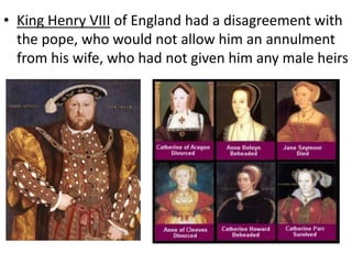 • King Henry VIII of England had a disagreement with
the pope, who would not allow him an annulment
from his wife, who had not given him any male heirs
 