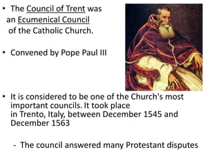 • The Council of Trent was
an Ecumenical Council
of the Catholic Church.
• Convened by Pope Paul III
• It is considered to be one of the Church's most
important councils. It took place
in Trento, Italy, between December 1545 and
December 1563
- The council answered many Protestant disputes
 