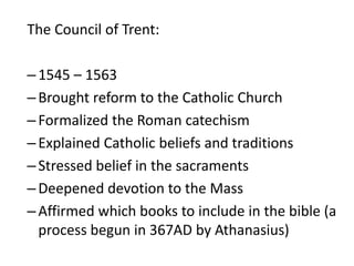 The Council of Trent:
–1545 – 1563
–Brought reform to the Catholic Church
–Formalized the Roman catechism
–Explained Catholic beliefs and traditions
–Stressed belief in the sacraments
–Deepened devotion to the Mass
–Affirmed which books to include in the bible (a
process begun in 367AD by Athanasius)
 