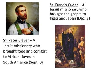 St. Francis Xavier – A
Jesuit missionary who
brought the gospel to
India and Japan (Dec. 3)
St. Peter Claver – A
Jesuit missionary who
brought food and comfort
to African slaves in
South America (Sept. 8)
 