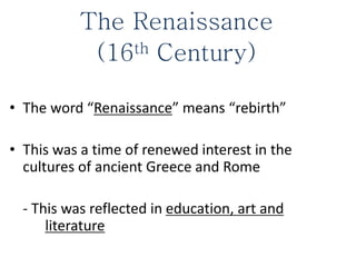 The Renaissance
(16th Century)
• The word “Renaissance” means “rebirth”
• This was a time of renewed interest in the
cultures of ancient Greece and Rome
- This was reflected in education, art and
literature
 