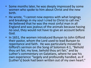 Some months later, he was deeply impressed by some women who spoke to him about Christ and the new birth.  He wrote, “I cannot now express with what longings and breakings in my soul I cried to Christ to call me.”  He believed that he was the most sinful man in all England and was jealous of the animals because having no soul, they would not have to give an account before God.  In 1651, the women introduced Bunyan to John Gifford their pastor, whom the Lord used to lead Bunyan to repentance and faith.  He was particularly moved by Gifford’s sermon on the Song of Solomon 4:1, “Behold thou art fair, my love, behold thou art fair,” and by Luther’s commentary on Galatians, where he saw his own experience “largely and profoundly handled, as if [Luther’s] book had been written out of my own heart.”