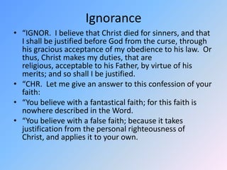 Ignorance“IGNOR.  I believe that Christ died for sinners, and that I shall be justified before God from the curse, through his gracious acceptance of my obedience to his law.  Or thus, Christ makes my duties, that are religious, acceptable to his Father, by virtue of his merits; and so shall I be justified.  “CHR.  Let me give an answer to this confession of your faith:  “You believe with a fantastical faith; for this faith is nowhere described in the Word. “You believe with a false faith; because it takes justification from the personal righteousness of Christ, and applies it to your own. 