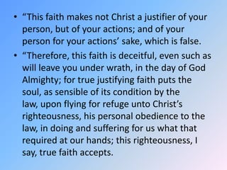 “This faith makes not Christ a justifier of your person, but of your actions; and of your person for your actions’ sake, which is false. “Therefore, this faith is deceitful, even such as will leave you under wrath, in the day of God Almighty; for true justifying faith puts the soul, as sensible of its condition by the law, upon flying for refuge unto Christ’s righteousness, his personal obedience to the law, in doing and suffering for us what that required at our hands; this righteousness, I say, true faith accepts. 