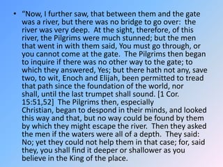 “Now, I further saw, that between them and the gate was a river, but there was no bridge to go over:  the river was very deep.  At the sight, therefore, of this river, the Pilgrims were much stunned; but the men that went in with them said, You must go through, or you cannot come at the gate.  The Pilgrims then began to inquire if there was no other way to the gate; to which they answered, Yes; but there hath not any, save two, to wit, Enoch and Elijah, been permitted to tread that path since the foundation of the world, nor shall, until the last trumpet shall sound. [1 Cor. 15:51,52]  The Pilgrims then, especially Christian, began to despond in their minds, and looked this way and that, but no way could be found by them by which they might escape the river.  Then they asked the men if the waters were all of a depth.  They said:  No; yet they could not help them in that case; for, said they, you shall find it deeper or shallower as you believe in the King of the place. 