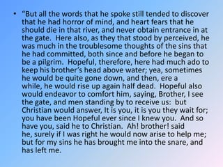 “But all the words that he spoke still tended to discover that he had horror of mind, and heart fears that he should die in that river, and never obtain entrance in at the gate.  Here also, as they that stood by perceived, he was much in the troublesome thoughts of the sins that he had committed, both since and before he began to be a pilgrim.  Hopeful, therefore, here had much ado to keep his brother’s head above water; yea, sometimes he would be quite gone down, and then, ere a while, he would rise up again half dead.  Hopeful also would endeavor to comfort him, saying, Brother, I see the gate, and men standing by to receive us:  but Christian would answer, It is you, it is you they wait for; you have been Hopeful ever since I knew you.  And so have you, said he to Christian.  Ah! brother! said he, surely if I was right he would now arise to help me; but for my sins he has brought me into the snare, and has left me. 