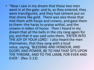 “Now I saw in my dream that these two men went in at the gate: and lo, as they entered, they were transfigured, and they had raiment put on that shone like gold.  There was also those that met them with harps and crowns, and gave them to them--the harps to praise withal, and the crowns in token of honor.  Then I heard in my dream that all the bells in the city rang again for joy, and that it was said unto them, ‘ENTER INTO THE JOY OF YOUR LORD.’  I also heard the men themselves, that they sang with a loud voice, saying, ‘BLESSING AND HONOUR, AND GLORY, AND POWER, BE TO HIM THAT SITS UPON THE THRONE, AND TO THE LAMB, FOR EVER AND EVER.’  [Rev. 5:13] 