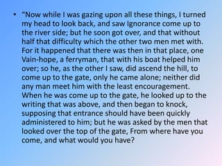 “Now while I was gazing upon all these things, I turned my head to look back, and saw Ignorance come up to the river side; but he soon got over, and that without half that difficulty which the other two men met with.  For it happened that there was then in that place, one Vain-hope, a ferryman, that with his boat helped him over; so he, as the other I saw, did ascend the hill, to come up to the gate, only he came alone; neither did any man meet him with the least encouragement.  When he was come up to the gate, he looked up to the writing that was above, and then began to knock, supposing that entrance should have been quickly administered to him; but he was asked by the men that looked over the top of the gate, From where have you come, and what would you have? 