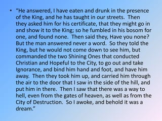 “He answered, I have eaten and drunk in the presence of the King, and he has taught in our streets.  Then they asked him for his certificate, that they might go in and show it to the King; so he fumbled in his bosom for one, and found none.  Then said they, Have you none?  But the man answered never a word.  So they told the King, but he would not come down to see him, but commanded the two Shining Ones that conducted Christian and Hopeful to the City, to go out and take Ignorance, and bind him hand and foot, and have him away.  Then they took him up, and carried him through the air to the door that I saw in the side of the hill, and put him in there.  Then I saw that there was a way to hell, even from the gates of heaven, as well as from the City of Destruction.  So I awoke, and behold it was a dream.” 