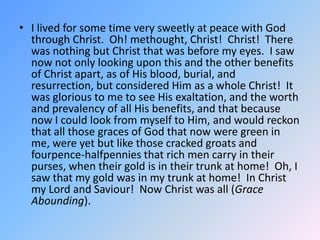 I lived for some time very sweetly at peace with God through Christ.  Oh! methought, Christ!  Christ!  There was nothing but Christ that was before my eyes.  I saw now not only looking upon this and the other benefits of Christ apart, as of His blood, burial, and resurrection, but considered Him as a whole Christ!  It was glorious to me to see His exaltation, and the worth and prevalency of all His benefits, and that because now I could look from myself to Him, and would reckon that all those graces of God that now were green in me, were yet but like those cracked groats and fourpence-halfpennies that rich men carry in their purses, when their gold is in their trunk at home!  Oh, I saw that my gold was in my trunk at home!  In Christ my Lord and Saviour!  Now Christ was all (Grace Abounding).  