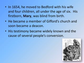 In 1654, he moved to Bedford with his wife and four children, all under the age of six.  His firstborn, Mary, was blind from birth.  He became a member of Gifford’s church and soon became a deacon.  His testimony became widely known and the cause of several people’s conversion. 
