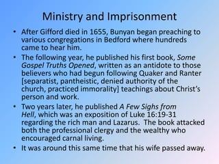 Ministry and ImprisonmentAfter Gifford died in 1655, Bunyan began preaching to various congregations in Bedford where hundreds came to hear him.  The following year, he published his first book, Some Gospel Truths Opened, written as an antidote to those believers who had begun following Quaker and Ranter [separatist, pantheistic, denied authority of the church, practiced immorality] teachings about Christ’s person and work.  Two years later, he published A Few Sighs from Hell, which was an exposition of Luke 16:19-31 regarding the rich man and Lazarus.  The book attacked both the professional clergy and the wealthy who encouraged carnal living. It was around this same time that his wife passed away.  